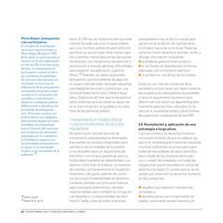 60 • Derechos humanos, salud y estrategias de reducción de la pobreza
salud. En África, se ha demostrado que este
método disuade más a las mujeres pobres
que a los hombres pobres de pedir atención
sanitaria, ya que la mujer tiene menos ingre-
sos y también menos peso en las decisiones
domésticas. Los mecanismos de exención o
exoneración a menudo plantean dificultades
para asegurar una aplicación y gestión
eficaz.78 Además, los datos disponibles
demuestran que los sistemas de pago por
el usuario sólo permiten recaudar pequeñas
cantidades de recursos y constituyen una
forma de financiación poco fiable a largo
plazo. Cabe pues afirmar que en la práctica
estos sistemas rara vez obran en apoyo de
la no discriminación, la igualdad y los dere-
chos de las personas pobres.
TRANSPARENCIAY RENDICIÓN DE
CUENTAS EN MATERIA DE GESTIÓN
FINANCIERA
No tiene mucho sentido servirse de
mecanismos presupuestarios destinados
a aumentar los recursos disponibles para
satisfacer las prioridades de los pobres
si no se puede hacer un seguimiento de
ese dinero con miras a garantizar que los
fondos efectivamente se desembolsan y se
destinan a los fines acordados. La rendición
de cuentas y la transparencia en la gestión
financiera y del gasto, además de consti-
tuir principios fundamentales de derechos
humanos, también son principios básicos
para una buena gobernanza y resultan
imprescindibles para combatir la corrupción
y el despilfarro. La disponibilidad de infor-
mación fiable y precisa sobre el proceso
presupuestario es un factor crucial para
garantizar la rendición de cuentas tanto
en el plano nacional como local.Todas las
personas tienen derecho a solicitar, recibir y
difundir información incluyendo:
● a dónde se gasta el dinero público;
● si los fondos se desembolsan de forma
adecuada y en el momento oportuno;
● si se hace un uso eficaz de los fondos.
Cada vez son más las iniciativas de la
sociedad civil que tienen por objeto analizar
las asignaciones presupuestarias estatales
y hacer el seguimiento necesario para
determinar si el dinero se desembolsa efec-
tivamente para los fines indicados. En la
sección 4, se analizan estas y otras formas
de supervisión y evaluación de las ERP.
3.4 Formulación y aplicación de una
estrategia a largo plazo
Los instrumentos de derechos humanos
reconocen el hecho de que a cualquier go-
bierno le resultaría prácticamente imposible
movilizar suficientes recursos para cubrir
todas las necesidades de salud identifica-
das a través de los procesos participati-
vos o cumplir de inmediato con todas las
obligaciones que le incumben en virtud del
derecho a la salud. En consecuencia, se ha
optado por subdividir los derechos humanos
en dos categorías:
● aquellos que requieren una atención
inmediata; y
● aquellos hacia cuyo cumplimiento se
puede ir avanzando paulatinamente a lo
PortoAlegre: presupuesta-
ción participativa
El concepto de la presupues-
tación participativa surgió en
Porto Alegre (Brasil) en 1990,
fecha desde la cual el proceso en
cuestión se ha ido implantando
en más de 200 otros municipios
del país. La presupuestación
participativa consiste en dar a
los ciudadanos la posibilidad
de intervenir directamente con
voz propia en el proceso de
elaboración de los presupuestos
municipales. La primera etapa
consiste en la convocatoria de
asambleas a nivel de barrio
donde los ciudadanos celebran
deliberaciones e identifican las
prioridades de presupuesta-
ción. El proceso concluye con
la formulación, por delegados
directamente elegidos por estas
asambleas, de presupuestos
para el conjunto del municipio,
que incorporan las demandas
expresadas por la ciudadanía.
La finalidad es asegurar que
las prioridades presupuestarias
se ajusten a las prioridades
locales y a las necesidades de la
población.79
78 Elson D.,op.cit.
79 Alsop R.et al.,op.cit.
 