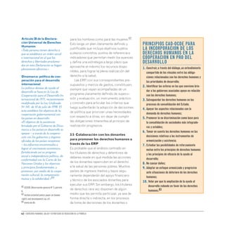 62 • Derechos humanos, salud y estrategias de reducción de la pobreza
para los hombres como para las mujeres.82
Esto exige un plan claramente definido y
justificable que incluya objetivos sujetos
a plazos concretos, puntos de referencia e
indicadores que permitan medir los avances
y defina una estrategia a largo plazo que
aproveche al máximo los recursos dispo-
nibles, para lograr la plena realización del
derecho a la salud.
Las ERP, con sus correspondientes pre-
supuestos y marcos de gastos, constituyen,
siempre que vayan acompañadas de un
programa claramente definido de supervi-
sión y evaluación, un instrumento práctico
y concreto para articular los criterios que
luego sustentarán la adopción de decisiones
de política que priorizan unas necesidades
con respecto a otras, sin dejar de cumplir
las obligaciones inherentes al principio de
realización progresiva.
3.5 Colaboración con los donantes
para promover los derechos humanos a
través de las ERP
Es probable que el análisis centrado en
los titulares de derechos y detentores de
deberes revele en qué medida las acciones
de los donantes repercuten en el derecho
a la salud de las personas pobres. Muchos
países de ingresos medios y bajos segu-
ramente dependerán del apoyo financiero
y técnico de los asociados donantes para
ejecutar sus ERP. Sin embargo, los titulares
de derechos rara vez disponen de algún
medio que les permita participar, ya sea de
forma directa o indirecta, en los procesos
de toma de decisiones de los donantes o
Artículo 28 de la Declara-
ción Universal de Derechos
Humanos
«Toda persona tienen derecho a
que se establezca un orden social
e internacional en el que los
derechos y libertades proclama-
dos en esta Declaración se hagan
plenamente efectivos.»
Dinamarca: política de coo-
peración para el desarrollo
internacional
La política danesa de ayuda al
desarrollo se basa en la Ley de
Cooperación para el Desarrollo In-
ternacional de 1971, recientemente
modificada por la Ley Unificada
Nº 541, de 10 de julio de 1998. El
acta establece los objetivos de la
cooperación gubernamental con
los países en desarrollo:
«El objetivo de la asistencia
brindada por el Gobierno de Dina-
marca a los países en desarrollo es
apoyar – a través de la coopera-
ción con los gobiernos y órganos
oficiales de los países receptores
– los esfuerzos encaminados a
lograr el crecimiento económico,
fortaleciendo así su progreso
social e independencia política, de
conformidad con la Carta de las
Naciones Unidas y los objetivos
y principios fundamentales, y
promover, por medio de la coope-
ración cultural, la comprensión
mutua y la solidaridad.»84
PRINCIPIOS CAD-OCDE PARA
LA INCORPORACION DE LOS
DERECHOS HUMANOS EN LA
COOPERACION EN PRO DEL
DESARROLLO
1. 
Construir,a través del diálogo,un entendimiento
compartido de los vínculos entre las obliga-
ciones relacionadas con los derechos humanos y
las prioridades de desarrollo;
2. 
Identificar las esferas en las que conviene brin-
dar a los gobiernos asociados apoyo en relación
con los derechos humanos;
3. 
Salvaguardar los derechos humanos en los
procesos de consolidación del Estado;
4. 
Apoyar los aspectos relacionados con la
demanda de derechos humanos;
5. 
Promover la no discriminación como base para
la consolidación de sociedades más integrado-
ras y estables;
6. 
Tomar en cuenta los derechos humanos en las
decisiones relativas a los instrumentos de
armonización y asistencia;
7. 
Estudiar las posibilidades de reforzamiento
mutuo entre los principios de derechos humanos
y los principios de eficacia de la ayuda al
desarrollo;
8. 
No causar daños;
9. 
Adoptar un enfoque armonizado y progresivo
ante situaciones de deterioro de los derechos
humanos;
10. 
Velar por que la ampliación de la ayuda al
desarrollo redunde en favor de los derechos
humanos.83
82 CESCR,Observación general Nº 3,párrafo
9.
83 Action-oriented policy paper on human
rights and development,op.cit.
84 www.um.dk.
 