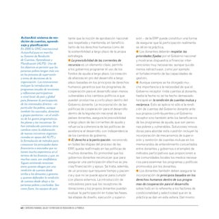 64 • Derechos humanos, salud y estrategias de reducción de la pobreza
tante que la noción de aprobación nacional
sea respetada y mantenida, en beneficio
tanto de los derechos humanos como de
la sostenibilidad a largo plazo de la propia
estrategia.
● La previsibilidad de las corrientes de
recursos es un elemento clave; permite
a los gobiernos programar el uso de los
fondos de ayuda a largo plazo. La creación
de alianzas en pro del desarrollo a largo
plazo basadas en los principios de derechos
humanos garantiza que los programas de
cooperación para el desarrollo sean menos
vulnerables a los cambios políticos a que
puedan producirse a corto plazo dentro del
Gobierno donante. La incorporación de las
políticas de cooperación para el desarrollo
dentro de la legislación nacional de los
países donantes, asegura la previsibilidad
a largo plazo de las corrientes de ayuda y
refuerza la coherencia de las políticas de
asistencia al desarrollo, con independencia
de los cambios de gobierno.
● El derecho a la participación, reconocido
en todas las etapas del proceso de las
ERP, queda reafirmado en las políticas de
muchos donantes. Es primordial que los
gobiernos donantes reconozcan que para
asegurar una participación efectiva se pre-
cisa financiación y apoyo. Se trata, además,
de un proceso que requiere tiempo y pacien-
cia y que no se puede apurar para cumplir
con plazos externos. La introducción de
indicadores para que los receptores de
donaciones y los propios donantes puedan
evaluar la participación en todas las fases,
las etapas de diseño, ejecución y supervi-
sión – de la ERP puede constituir una forma
de asegurar que la participación realmente
se dé en la práctica.
● Los donantes deberán respetar las
prioridades fijadas por el Gobierno nacional
y mostrarse dispuestos a financiar inter-
venciones muy necesarias, aunque quizás
menos «atractivas», como por ejemplo
el fortalecimiento de las capacidades de
gestión.
● Aunque siempre se ha otorgado mu-
cha importancia a la necesidad de que el
Gobierno receptor rinda cuentas al donante,
hasta la fecha no se ha hecho demasiado
hincapié en la rendición de cuentas mutua y
recíproca. Esto se aplica no sólo a la rendi-
ción de cuentas del Gobierno donante ante
sus propios contribuyentes y el Gobierno
receptor sino también ante los beneficiarios
de los programas de ayuda, que son perso-
nas pobres y vulnerables. Soluciones innova-
doras para abordar esta cuestión incluyen la
incorporación de mecanismos de supervi-
sión y rendición de cuentas mutuas en los
memorandos de entendimiento concertados
entre donantes y gobiernos o el empleo de
métodos participativos que proporcionen a
las comunidades locales los medios necesa-
rios para examinar los programas y políticas
promovidos por los donantes.
● Los donantes también deben asegurar la
incorporación de principios basados en los
derechos humanos dentro de sus progra-
mas de cooperación para el desarrollo,
sobre todo en lo referente a los factores de
condicionalidad y selectividad que en la
práctica se dan en este esfera. Del mismo
ActionAid: sistema de ren-
dición de cuentas, aprendi-
zaje y planificación
En 2000 la ONG internacional
ActionAid puso en marcha
su Sistema de Rendición
de Cuentas, Aprendizaje y
Planificación (ALPS). Uno de
los objetivos es permitir que las
personas pobres tengan más voz
en los procesos de supervisión
y toma de decisiones de la
organización. Las innovaciones
incluyen la introducción de
programas anuales de revisiones
y reflexiones participativas
a nivel local, de país y global
para fomentar la participación
de los interesados directos – en
particular los pobres, aunque
también los asociados, donantes
y grupos paritarios – en el análi-
sis de los gastos programáticos,
los planes y las iniciativas. Se
han introducido asimismo otros
cambios como la elaboración
de nuevas iniciativas organiza-
cionales en apoyo del ALPS y
la formulación de métodos para
comunicar los principales datos
financieros a asociados que no
tienen mucha experiencia en el
terreno de las finanzas y que, en
muchos casos, son analfabetos.
Siguen existiendo tensiones
entre quienes abogan por una
rendición de cuentas desde
arriba a los donantes y gestores
y quienes defienden la rendición
de cuentas desde abajo a las
personas pobres y excluidas. Sea
como fuere, los equipos de país
 