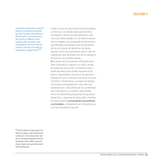 Derechos humanos, salud y estrategias de reducción de la pobreza • 65
secCIón 3
modo en que los derechos humanos pueden
conformar una sólida base para facilitar
la adopción de decisiones difíciles a nivel
nacional relacionadas con la determinación
de prioridades y la búsqueda de soluciones
equilibradas, las obligaciones dimanantes
de los principios de derechos humanos
pueden servir de orientación dentro del ine-
vitable proceso de selección de los países a
los que se va a prestar ayuda.
● Cuando varios donantes diferentes faci-
litan orientación y apoyo a un país, existe
el riesgo de que surjan contradicciones y
duplicaciones. Esto puede imponer al Go-
bierno importantes requisitos de reporte y
evaluación que consumen escasos recursos
humanos y financieros y pongan en peligro
el principio de apropiación nacional. Los
donantes son conscientes de los problemas
de coordinación y cohesión que existen
entre los diferentes programas de ayuda al
desarrollo, y algunos de ellos están intentan-
do solucionarlos armonizando sus políticas
y actividades y alineando sus intervenciones
con las estrategias de país.
continúan mostrando una firme
adhesión al Sistema de Rendi-
ción de Cuentas, Aprendizaje y
Planificación, y los programas
de revisión y reflexión parti-
cipativas han actuado como
catalizadores de un proceso de
cambio coherente en todos los
niveles de la organización.87
87 David R.,Mancini A.Going against the
flow: the struggle to make organisational
systems part of the solution rather than
part of the problem.Brighton,Institute of
Development Studies,2004 (Lessons for
change in policy and organizations,No.8)
www.livelihoods.org.
 