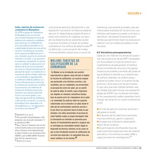 Derechos humanos, salud y estrategias de reducción de la pobreza • 69
secCIón 4
una carta de derechos del paciente o una
legislación nacional en la materia (véase la
sección 3), deberá darse amplia difusión a
estos instrumentos. En Uganda, por ejem-
plo, los derechos de los pacientes se dan
a conocer al público a través de carteles
colocados en los centros de salud locales.88
La definición y comunicación de niveles
mínimos también proporciona un punto de
referencia, previamente acordado, que per-
mite evaluar la prestación de servicios. Los
métodos participativos pueden contribuir a
identificar indicadores localmente perti-
nentes que permitirán medir los avances en
relación con los niveles acordados a nivel
nacional.
4.2 Iniciativas presupuestarias
Cada vez son más las iniciativas de supervi-
sión de la ejecución de las ERP impulsadas
por la sociedad civil que se centran prin-
cipalmente en el presupuesto. El análisis
de las corrientes de recursos y los gastos
proporciona pruebas concretas del grado en
que el Gobierno atiende sus compromisos
de política. Además, los análisis presu-
puestarios suelen incluir un examen de las
políticas y de la ejecución de las mismas,
lo que hace que este método también sea
de utilidad para estructurar una evaluación
global de la ERP. Las iniciativas centradas
en los presupuestos suelen presentar cierto
margen de variación en cuanto a elementos
como:
● el nivel de ejercicio (central, sectorial o
del gobierno local);
● el alcance de la cobertura (cuestiones
macroeconómicas, gasto e ingresos);
● el papel que el Gobierno desempeña
dentro de la iniciativa;
● la participación de diferentes tipos de
organizaciones (organizaciones de carácter
asociativo, movimientos sociales, ONG u
organizaciones de investigación).91
Malawi: tarjetas de
calificación de la
comunidad
En Malawi se ha introducido con carácter
experimental en algunas zonas del país el empleo
de tarjetas de calificación.Los usuarios asignan
una puntuación a los distintos servicios,y los
resultados,una vez compilados,son presentados
al personal del centro de salud por un comité
de salud de aldea.El comité,cuyos integrantes
son elegidos en reuniones consultivas locales,
hace de puente entre los trabajadores de la salud
y la comunidad.Se analizan todos los aspectos
relacionados con la atención a la salud,desde el
oído que los profesionales sanitarios prestan a
lo que dicen sus pacientes hasta el modo en que
atienden a los niños desnutridos.El personal de
salud también evalúa su propio desempeño.Toda
la información así obtenida se aprovecha para
mejorar el funcionamiento general y asegurar que
se satisfagan las necesidades locales.Según se
desprende de diversos informes,en los casos en
que se han introducido tarjetas de calificación,los
servicios han mejorado y la comunidad tiene una
mayor confianza en los mismos.90
India: reportes de evaluación
ciudadana en Bangalore
En 1994 un grupo de ciudadanos
de Bangalore puso en marcha
una iniciativa basada en el uso de
boletines de evaluación ciudadana
para examinar la calidad de los
servicios públicos prestados en la
ciudad desde el punto de vista de los
usuarios. Se efectuaron encuestas
entre usuarios de diferentes servi-
cios, incluidos usuarios de centros de
atención a la salud, y sus opiniones
se analizaron atendiendo a criterios
como la calidad, la adecuación y la
eficacia de los servicios prestados,
así como la actitud mostrada por el
personal de salud. Los medios de co-
municación dieron amplia cobertura
a los resultados y, seguidamente,
se celebraron debates públicos y se
hicieron llamamientos en favor de
la introducción de diversos cambios.
Las encuestas y los boletines de
evaluación de fechas posteriores
muestran una mejora radical de
los servicios municipales y una
reducción general de los problemas
y del nivel de corrupción, ya que los
proveedores han respondido a la
ola publicitaria y a los llamamien-
tos en favor de mejoras.89
88 Björkman M.et al.,op.cit.
89 http://paf.mahiti.info/pdfs/Bangalore_CRC_
background_and_history.pdf (consultado el 11
de septiembre de 2007).
90 Baez C.,Barron P.,Community voice and role
in district health systems in east and southern
Africa: a literature review.Regional Network
for Equity in Health in east and southern Africa
(EQUINET),junio de 2006 (EQUINET Discussion
Paper 39) http://equinetafrica.org.
91 Norton A.et al.,op.cit.
 