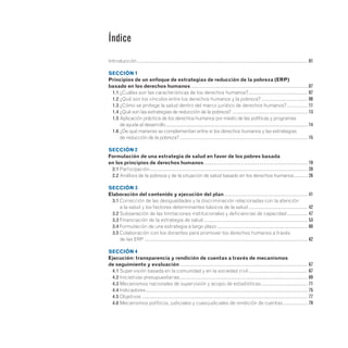Introducción.
............................................................................................................................... 01
SECCIÓN 1
Principios de un enfoque de estrategias de reducción de la pobreza (ERP)
basado en los derechos humanos.......................................................................................07
	 1.1 ¿Cuáles son las características de los derechos humanos?.
............................................ 07
	 1.2 ¿Qué son los vínculos entre los derechos humanos y la pobreza?................................... 08
	 1.3 ¿Cómo se protege la salud dentro del marco jurídico de derechos humanos?................ 11
	 1.4 ¿Qué son las estrategias de reducción de la pobreza?......................................................... 13
	 1.5 
Aplicación práctica de los derechos humanos por medio de las políticas y programas
de ayuda al desarrollo........................................................................................................................14
	 1.6 
¿De qué maneras se complementan entre sí los derechos humanos y las estrategias
de reducción de la pobreza?................................................................................................ 15
SECCIÓN 2
Formulación de una estrategia de salud en favor de los pobres basada
en los principios de derechos humanos.............................................................................. 19
	 2.1 Participación...................................................................................................................... 20
	 2.2 Análisis de la pobreza y de la situación de salud basado en los derechos humanos........... 26
SECCIÓN 3
Elaboración del contenido y ejecución del plan............................................................... 41
	 3.1 
Corrección de las desigualdades y la discriminación relacionadas con la atención
a la salud y los factores determinantes básicos de la salud............................................. 42
	 3.2 Subsanación de las limitaciones institucionales y deficiencias de capacidad................ 47
	 3.3 Financiación de la estrategia de salud.............................................................................. 53
	 3.4 Formulación de una estrategia a largo plazo.................................................................... 60
	 3.5 
Colaboración con los donantes para promover los derechos humanos a través
de las ERP.......................................................................................................................... 62
SECCIÓN 4
Ejecución: transparencia y rendición de cuentas a través de mecanismos
de seguimiento y evaluación................................................................................................ 67
	 4.1 Supervisión basada en la comunidad y en la sociedad civil............................................. 67
	 4.2 Iniciativas presupuestarias................................................................................................ 69
	 4.3 Mecanismos nacionales de supervisión y acopio de estadísticas................................... 71
	 4.4 Indicadores......................................................................................................................... 75
	 4.5 Objetivos............................................................................................................................ 77
	 4.6 Mecanismos políticos, judiciales y cuasijudiciales de rendición de cuentas................... 79
Índice
 