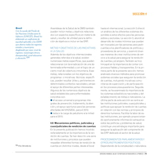 Derechos humanos, salud y estrategias de reducción de la pobreza • 79
secCIón 4
Asambleas de la Salud de la OMS también
pueden incluir metas y objetivos relaciona-
dos con aspectos específicos en materia de
salud y resultar de utilidad para la defini-
ción de objetivos a incluir en las ERP.
METASY OBJETIVOS DE LAS INICIATIVAS
A LA SALUD
Además de los objetivos internacionales
generales referidos a la salud, existen
numerosas metas específicas, que pueden
relacionarse con la erradicación de una de-
terminada enfermedad o con el logro de un
cierto nivel de cobertura inmunitaria. Esas
metas, relacionadas con los objetivos de
programas o iniciativas técnicas específi-
cas, pueden resultar útiles y pertinentes en
determinados contextos nacionales y atraer
el apoyo de diferentes partes interesadas.
Algunos de los numerosos objetivos de
salud establecidos para enfermedades
concretas son:
● el acceso universal a programas inte-
grales de prevención, tratamiento, la aten-
ción y el apoyo oportunos para las personas
afectadas delVIH/SIDA, para el 2010;
● reducir la carga de paludismo a la mitad
para el 2010;
4.6 Mecanismos políticos, judiciales y
cuasijudiciales de rendición de cuentas
En la presente publicación hemos insistido
reiteradamente en la importancia de la ren-
dición de cuentas. Se han descrito una serie
de instituciones y procesos que pueden
respaldar diferentes formas de rendición de
cuentas en distintos niveles, desde el local
hasta el internacional. La sección 2 ofreció
un análisis de los diferentes sistemas dis-
ponibles a estos efectos para las personas
pobres y excluidas. La sección 3, abordó el
desarrollo de niveles mínimos que puedan
ser invocados por las personas para pedir
cuentas a los planificadores de políticas y
proveedores de servicios, y examinó diver-
sas maneras de crear instituciones de ser-
vicio a la salud para asegurar la rendición
de cuentas y el amparo.También se hizo
hincapié en la importancia de contar con
procesos fiables y transparentes. En la pri-
mera parte de la presente sección, hemos
analizado diversos métodos para promover
sistemas sociales que aseguren la rendición
de cuentas, incluyendo iniciativas comu-
nitarias de supervisión y de participación
en los procesos presupuestarios. Seguida-
mente, se ha examinado la importancia de
los sistemas estadísticos nacionales y del
establecimiento de metas e indicadores. La
última parte de esta sección se centra en
las instituciones judiciales, cuasijudiciales y
políticas que apoyan la rendición de cuentas
en relación con las normas y principios de
derechos humanos. Facilitar la labor de es-
tas instituciones, por ejemplo proporcionan-
do oportunamente información exhaustiva
sobre las políticas y problemas de salud,
constituye una estrategia importante para
asegurar la aplicación del componente de
las ERP dedicado al sector de la salud.
PROCEDIMIENTOS PARLAMENTARIOSY
OTROS INSTRUMENTOS POLÍTICOS
Dependiendo de la complejidad o naturaleza
Brasil
Con la ayuda del Fondo de
las Naciones Unidas para la
Infancia (UNICEF), Brasil ha
elaborado un coeficiente de
equidad aplicable a los ODM
que abarca todas las regiones,
estados y municipios,
desglosado por sexo, nivel de
ingresos, raza/origen étnico,
discapacidad, nivel educativo
y ubicación.104
104 http://hdr.undp.org.
 