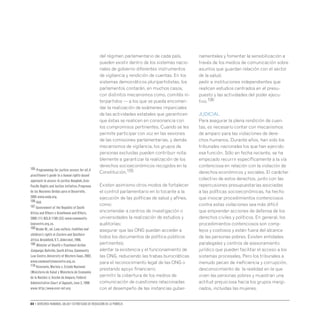 80 • Derechos humanos, salud y estrategias de reducción de la pobreza
del régimen parlamentario de cada país,
pueden existir dentro de los sistemas nacio-
nales de gobierno diferentes instrumentos
de vigilancia y rendición de cuentas. En los
sistemas democráticos pluripartidistas, los
parlamentos contarán, en muchos casos,
con distintos mecanismos como, comités in-
terpartidos — a los que se pueda encomen-
dar la realización de exámenes imparciales
de las actividades estatales que garanticen
que éstas se realicen en consonancia con
los compromisos pertinentes. Cuando se les
permite participar con voz en las sesiones
de las comisiones parlamentarias, y demás
mecanismos de vigilancia, los grupos de
personas excluidas pueden contribuir nota-
blemente a garantizar la realización de los
derechos socioeconómicos recogidos en la
Constitución.105
Existen asimismo otros modos de fortalecer
el control parlamentario en lo tocante a la
ejecución de las políticas de salud y afines,
como:
encomendar a centros de investigación o
universidades la realización de estudios y
auditorías;
asegurar que las ONG puedan acceder a
todos los documentos de política públicos
pertinentes;
alentar la existencia y el funcionamiento de
las ONG, reduciendo las trabas burocráticas
para el reconocimiento legal de las ONG o
prestando apoyo financiero;
permitir la cobertura de los medios de
comunicación de cuestiones relacionadas
con el desempeño de las instancias guber-
namentales y fomentar la sensibilización a
través de los medios de comunicación sobre
asuntos que guardan relación con el sector
de la salud;
pedir a instituciones independientes que
realicen estudios centrados en el presu-
puesto y las actividades del poder ejecu-
tivo.106
JUDICIAL
Para asegurar la plena rendición de cuen-
tas, es necesario contar con mecanismos
de amparo para las violaciones de dere-
chos humanos. Durante años, han sido los
tribunales nacionales los que han ejercido
esa función. Sólo en fecha reciente, se ha
empezado recurrir específicamente a la vía
contenciosa en relación con la violación de
derechos económicos y sociales. El carácter
colectivo de estos derechos, junto con las
repercusiones presupuestarias asociadas
a las políticas socioeconómicas, ha hecho
que invocar procedimientos contenciosos
contra estas violaciones sea más difícil
que emprender acciones de defensa de los
derechos civiles y políticos. En general, los
procedimientos contenciosos son comp-
lejos y costosos y están fuera del alcance
de las personas pobres. Existen entidades
paralegales y centros de asesoramiento
jurídico que pueden facilitar el acceso a los
sistemas procesales. Pero los tribunales a
menudo pecan de ineficiencia y corrupción,
desconocimiento de la realidad en la que
viven las personas pobres y muestran una
actitud prejuiciosa hacia los grupos margi-
nados, incluidas las mujeres.
105 Programming for justice: access for all.A
practitioner’s guide to a human rights-based
approach to access to justice.Bangkok,Asia-
Pacific Rights and Justice Initiative,Programa
de las Naciones Unidas para el Desarrollo,
2005 www.undp.org.
106 Ibíd.
107 Government of the Republic of South
Africa and Others v Grootboom and Others,
2000 (11) BCLR 1169 (CC) www.community-
lawcentre.org.za.
108 Ncube W.,ed.Law,culture,tradition and
children’s rights in Eastern and Southern
Africa.Brookfield,V.T.,Aldershot,1998.
109 Minister of Health vTreatment Action
Campaign.Bellville,South Africa,Community
Law Centre,University of Western Cape,2002,
www.communitylawcentre.org.za.
110 Viceconte,Mariela c.Estado Nacional
(Ministerio de Salud y Ministerio de Economía
de la Nación) s/ Acción de Amparo,Federal
Administrative Court of Appeals,June 2,1998
www.http://www.escr-net.org
 