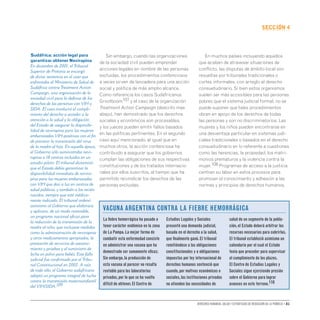 Derechos humanos, salud y estrategias de reducción de la pobreza • 81
secCIón 4
Sin embargo, cuando las organizaciones
de la sociedad civil pueden emprender
acciones legales en nombre de las personas
excluidas, los procedimientos contenciosos
a veces sirven de lanzadera para una acción
social y política de más amplio alcance.
Como referencia los casos Sudafricanos
Grootboom107 y el caso de la organización
Treatment Action Campaign (descrito mas
abajo), han demostrado que los derechos
sociales y económicos son procesables,
y los jueces pueden emitir fallos basados
en las políticas pertinentes. En el segundo
caso aquí mencionado, al igual que en
muchos otros, la acción contenciosa ha
contribuido a asegurar que los gobiernos
cumplan las obligaciones de sus respectivas
constituciones y de los tratados internacio-
nales por ellos suscritos, al tiempo que ha
permitido reivindicar los derechos de las
personas excluidas.
En muchos países incluyendo aquellos
que acaban de atravesar situaciones de
conflicto, las disputas de ámbito local son
resueltas por tribunales tradicionales o
cortes informales, con arreglo al derecho
consuetudinario. Si bien estos organismos
suelen ser más accesibles para las personas
pobres que el sistema judicial formal, no se
puede suponer que tales procedimientos
obran en apoyo de los derechos de todas
las personas y son no discriminatorios. Las
mujeres y los niños pueden encontrarse en
una desventaja particular en sistemas judi-
ciales tradicionales o basados en el derecho
consuetudinario en lo referente a cuestiones
como las herencias, la propiedad, los matri-
monios prematuros y la violencia contra la
mujer.108 Programas de acceso a la justicia
centran su labor en estos procesos para
promover el conocimiento y adhesión a las
normas y principios de derechos humanos.
Sudáfrica: acción legal para
garantizar obtener Nevirapina
En diciembre de 2001, el Tribunal
Superior de Pretoria se encargó
de dictar sentencia en el caso que
enfrentaba al Ministerio de Salud de
Sudáfrica contra Treatment Action
Campaign, una organización de la
sociedad civil para la defensa de los
derechos de las personas con VIH y
SIDA. El caso involucró el cumpli-
miento del derecho a acceder a la
atención a la salud y la obligación
del Estado de asegurar la disponibi-
lidad de nevirapina para las mujeres
embarazadas VIH-positivas con el fin
de prevenir la transmisión del virus
de la madre al hijo. En aquella época,
el Gobierno sólo suministraba nevi-
rapina a 18 centros incluidos en un
estudio piloto. El tribunal dictaminó
que el Estado debía garantizar la
disponibilidad inmediata de nevira-
pina para las mujeres embarazadas
con VIH que dan a luz en centros de
salud públicos, y también a los recién
nacidos, siempre que esté médica-
mente indicado. El tribunal ordenó
asimismo al Gobierno que elaborara
y aplicara, de un modo razonable,
un programa nacional eficaz para
la reducción de la transmisión de la
madre al niño, que incluyese medidas
como la administración de nevirapina
y otros medicamentos apropiados, la
prestación de servicios de asesora-
miento y pruebas y el suministro de
leche en polvo para bebés. Este fallo
judicial fue confirmado por el Tribu-
nal Constitucional en 2002. A raíz
de todo ello, el Gobierno sudafricano
adoptó un programa integral de lucha
contra la transmisión maternoinfantil
del VIH/SIDA.109
La fiebre hemorrágica ha pasado a
tener carácter endémico en la zona
de La Pampa.La mejor forma de
combatir esta enfermedad consiste
en administrar una vacuna que ha
demostrado ser sumamente eficaz.
Sin embargo,la producción de
esta vacuna al parecer no resulta
rentable para los laboratorios
privados,por lo que se ha vuelto
difícil de obtener.El Centro de
Estudios Legales y Sociales
presentó una demanda judicial,
basada en el derecho a la salud,
que finalmente ganó.El tribunal
remitiéndose a las obligaciones
constitucionales y a obligaciones
impuestas por ley internacional de
derechos humanos sentenció que
cuando,por motivos económicos o
sociales,las instituciones privadas
no atienden las necesidades de
salud de un segmento de la pobla-
ción,el Estado deberá arbitrar los
recursos necesarios para cubrirlas.
El tribunal estableció asimismo un
calendario por el cual el Estado
tenía que proceder para supervisar
el cumplimiento de los plazos.
El Centro de Estudios Legales y
Sociales sigue ejerciendo presión
sobre el Gobierno para lograr
avances en este terreno.110
Vacuna Argentina contra la fiebre hemorrágica
 