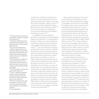 84 • Derechos humanos, salud y estrategias de reducción de la pobreza
cionales. Esto se refleja en el énfasis que
hacen en los derechos reproductivos y los
derechos humanos de la mujer los informes
de la CIPD celebrada en 1994 en El Cairo114
y la Cuarta Conferencia Mundial sobre la
Mujer, que tuvo lugar en Beijing en 1995,115
así como en la publicación de las Direc-
trices internacionales sobre elVIH/SIDA y
los derechos humanos.116
En el 2000 el Comité de Derechos
Económicos, Sociales y Culturales adoptó la
Observación general Nº 14, que describe en
detalle la sustancia normativa del derecho
a la salud, las obligaciones asociadas a él
y las medidas requeridas para su cumpli-
miento.117 Dos años después, la Comisión
de Derechos Humanos nombró a un Relator
Especial para centrar la atención sobre el
derecho de toda persona al disfrute del más
alto nivel posible de salud física y mental.
Dentro de sus actividades en curso, el
Relator Especial sigue estudiando este de-
recho humano fundamental y esforzándose
por lograr una mayor concienciación en
esta esfera. Al mismo tiempo, un grupo de
profesionales de la salud ha examinado, en
colaboración con especialistas en derechos
humanos, la importancia operativa de la re-
lación entre salud y derechos humanos, lle-
gando a la conclusión de que éstos pueden
contribuir sobremanera a la mejora de los
resultados en materia de salud. En 2002 la
OMS publicó el folleto Veinticinco preguntas
y respuestas sobre salud y derechos huma-
nos, que ofrece una introducción accesible
al asunto aquí examinado.118
Hace ya algún tiempo que se reconoce
la vinculación entre la pobreza y la mala
salud, como refleja claramente la importan-
cia otorgada a la salud dentro de los ODM.
Sin embargo, sólo en fecha reciente se han
empezado a lograr avances en los esfue-
rzos destinados a estudiar el papel crucial
que la buena salud puede desempeñar en
el campo del crecimiento y del desarrollo
macroeconómico. Un claro documento de
referencia sobre esta cuestión es la publica-
ción conjunta de la OCDE y la OMS titulada
Pobreza y salud,119 que incluye además un
conjunto de recomendaciones de política
de gran utilidad. En 2001, la Comisión sobre
Macroeconomía y Salud publicó un informe
titulado Invertir en salud en pro del desar-
rollo económico,120 que ofrece un análisis
riguroso del potencial de la salud dentro del
desarrollo económico mundial.
Los especialistas en desarrollo, en
particular los que trabajan para el PNUD
y el UNICEF, así como numerosas orga-
nizaciones de la sociedad civil, vienen
colaborando desde hace ya tiempo con
sus colegas en el campo de los derecho
humanos para examinar los vínculos entre
pobreza y derechos humanos. Cada vez más
organizaciones de la sociedad civil, como el
movimiento que encabeza la Campaña Mun-
dial por el Derecho a la salud y el Derecho a
la atención de Salud,121 formulan ahora sus
preocupaciones en relación con la salud y la
pobreza en términos de derechos humanos.
Su labor demuestra cómo se pueden utilizar
los derechos humanos para el empode-
ramiento de las personas y comunidades
114 Programa de Acción de la Conferencia In-
ternacional sobre la Población y el Desarrollo,
El Cairo (Egipto),op.cit.
115 Declaración y Plataforma de Acción de
Beijing.Cuarta Conferencia Mundial sobre la
Mujer,documentos de las Naciones Unidas A/
CONF.177/20 y Add.1.
116 Directrices internacionales sobre el
VIH/SIDA y los derechos humanos.Versión
consolidada de 2006.Ginebra,Oficina del Alto
Comisionado de las Naciones Unidas para los
Derechos Humanos/Programa Conjunto de
las Naciones Unidas sobre el VIH/SIDA,2006
http://www.ohchr.org.
117 Observación general Nº 14 (2000),op.cit.
El derecho al disfrute del más alto nivel
posible de salud (artículo 12 del Pacto Inter-
nacional de Derechos Económicos,Sociales
y Culturales),Ginebra,Naciones Unidas,2000
(E/C.12/2000/4).
118 Veinticinco preguntas y respuestas sobre
salud y derechos humanos,op.cit.
119 Pobreza y salud.Ginebra,Organización
Mundial de la Salud/París,Organización
de Cooperación y Desarrollo Económicos,
2003 (directrices del CAD y documentos de
referencia).http://www.who.int.
120 Comisión sobre Macroeconomía y Salud.
Macroeconomía y salud: invertir en salud
en pro del desarrollo económico,Ginebra,
Organización Mundial de la Salud,2002 http://
www.who.int.
121 www.phmovement.org.
 