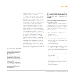 Derechos humanos, salud y estrategias de reducción de la pobreza • 85
secCIón 5
marginadas y para propiciar un cambio de
política en favor de los pobres.
En 2001 el Comité de Derechos Económi-
cos, Sociales y Culturales de las Naciones
Unidas mostró interés en un entendimiento
sobre cómo hacer influir los principios de
derechos en la formulación de las políticas
de desarrollo, en particular las ERP. En
respuesta a ello, el ACNUDH articuló el
enfoque aquí descrito en tres documentos
clave — Los derechos humanos y la reduc-
ción de la pobreza: un marco conceptual,122
Principios y directrices para la integración
de los derechos humanos en las estrategias
de reducción de la pobreza123 y Claiming
the MDGs: a human rights approach124 —,
que conjuntamente ofrecen a los especia-
listas en este campo orientación concreta
sobre el enfoque general aplicable para la
utilización de las normas y principios de
derechos humanos en las ERP. La OMS se
ha propuesto ahora avanzar un paso más y
estudiar qué ocurre cuando ese enfoque se
aplica, de forma práctica, a la salud.
5.2 Principales documentos de referen-
cia y organizaciones relacionados con
el derecho a la salud y la lucha contra
la pobreza
Instrumentos internacionales de derechos
humanos pertinentes
A continuación figura una selección de los
principales instrumentos internacionales de
derechos humanos que atañen al derecho a
la salud y otros derechos humanos relacio-
nados con la salud:
● 
Declaración Universal de Derechos
Humanos (1948)
http://www.ohchr.org
● 
Convención internacional sobre la elimi-
nación de todas las formas de discrimina-
ción racial (1965)
http://www.ohchr.org
● 
Pacto Internacional de Derechos Econó-
micos, Sociales y Culturales (1966)
http://www2.ohchr.org/spanish/law/cescr.
htm
● 
Pacto Internacional de Derechos Civiles y
Políticos (1966)
http://www.ohchr.org
● 
Convención sobre la eliminación de todas
las formas de discriminación contra la
mujer (1979)
http://www.ohchr.org
122 Los derechos humanos y la reducción de
la pobreza: un marco conceptual.Ginebra,
Oficina del Alto Comisionado de las Naciones
Unidas para los Derechos Humanos,2004
http://www.ohchr.org.
123 Principios y directrices para la integra-
ción de los derechos humanos en las estra-
tegias de reducción de la pobreza.Ginebra,
Oficina del Alto Comisionado de las Naciones
Unidas para los Derechos Humanos,2006
http://www.ohchr.org.
124 Claiming the MDGs: a human rights ap-
proach.Ginebra,Oficina del Alto Comisionado
de las Naciones Unidas para los Derechos
Humanos (publicación prevista en 2008)
http://www.ohchr.org.
 