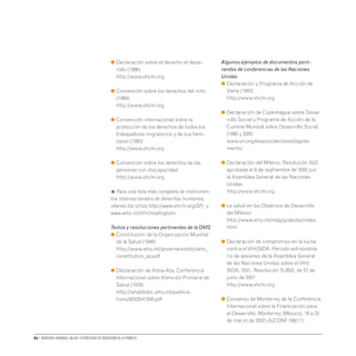 86 • Derechos humanos, salud y estrategias de reducción de la pobreza
● 
Declaración sobre el derecho al desar-
rollo (1986)
http://www.ohchr.org
● 
Convención sobre los derechos del niño
(1989)
http://www.ohchr.org
● 
Convención internacional sobre la
protección de los derechos de todos los
trabajadores migratorios y de sus fami-
liares (1990)
http://www.ohchr.org
● 
Convención sobre los derechos de las
personas con discapacidad
http://www.ohchr.org
H Para una lista más completa de instrumen-
tos internacionales de derechos humanos,
véanse los sitios http://www.ohchr.org/SP/ y
www.who.int/hhr/readings/en
Textos y resoluciones pertinentes de la OMS
● 
Constitución de la Organización Mundial
de la Salud (1948)
http://www.who.int/governance/eb/who_
constitution_sp.pdf
● 
Declaración de Alma-Ata, Conferencia
Internacional sobre Atención Primaria de
Salud (1978)
http://whqlibdoc.who.int/publica-
tions/9243541358.pdf
Algunos ejemplos de documentos perti-
nentes de conferencias de las Naciones
Unidas
● 
Declaración y Programa de Acción de
Viena (1993)
http://www.ohchr.org
● 
Declaración de Copenhague sobre Desar-
rollo Social y Programa de Acción de la
Cumbre Mundial sobre Desarrollo Social
(1995 y 2000
www.un.org/esa/socdev/wssd/agree-
ments/
● 
Declaración del Milenio. Resolución 55/2
aprobada el 8 de septiembre de 2000 por
la Asamblea General de las Naciones
Unidas
http://www.ohchr.org
● 
La salud en los Objetivos de Desarrollo
del Milenio
http://www.who.int/mdg/goals/es/index.
html
● 
Declaración de compromiso en la lucha
contra elVIH/SIDA. Periodo extraordina-
rio de sesiones de la Asamblea General
de las Naciones Unidas sobre elVIH/
SIDA, 2001. Resolución S‑26/2, de 27 de
junio de 2001
http://www.ohchr.org
● 
Consenso de Monterrey de la Conferencia
Internacional sobre la Financiación para
el Desarrollo, Monterrey (México), 18 a 22
de marzo de 2002 (A/CONF.198/11)
 