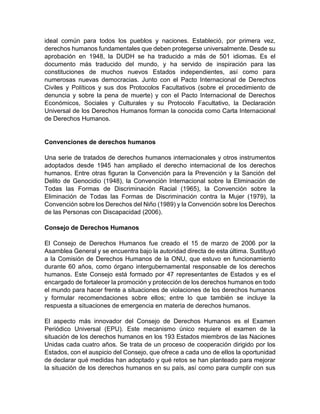 ideal común para todos los pueblos y naciones. Estableció, por primera vez,
derechos humanos fundamentales que deben protegerse universalmente. Desde su
aprobación en 1948, la DUDH se ha traducido a más de 501 idiomas. Es el
documento más traducido del mundo, y ha servido de inspiración para las
constituciones de muchos nuevos Estados independientes, así como para
numerosas nuevas democracias. Junto con el Pacto Internacional de Derechos
Civiles y Políticos y sus dos Protocolos Facultativos (sobre el procedimiento de
denuncia y sobre la pena de muerte) y con el Pacto Internacional de Derechos
Económicos, Sociales y Culturales y su Protocolo Facultativo, la Declaración
Universal de los Derechos Humanos forman la conocida como Carta Internacional
de Derechos Humanos.
Convenciones de derechos humanos
Una serie de tratados de derechos humanos internacionales y otros instrumentos
adoptados desde 1945 han ampliado el derecho internacional de los derechos
humanos. Entre otras figuran la Convención para la Prevención y la Sanción del
Delito de Genocidio (1948), la Convención Internacional sobre la Eliminación de
Todas las Formas de Discriminación Racial (1965), la Convención sobre la
Eliminación de Todas las Formas de Discriminación contra la Mujer (1979), la
Convención sobre los Derechos del Niño (1989) y la Convención sobre los Derechos
de las Personas con Discapacidad (2006).
Consejo de Derechos Humanos
El Consejo de Derechos Humanos fue creado el 15 de marzo de 2006 por la
Asamblea General y se encuentra bajo la autoridad directa de esta última. Sustituyó
a la Comisión de Derechos Humanos de la ONU, que estuvo en funcionamiento
durante 60 años, como órgano intergubernamental responsable de los derechos
humanos. Este Consejo está formado por 47 representantes de Estados y es el
encargado de fortalecer la promoción y protección de los derechos humanos en todo
el mundo para hacer frente a situaciones de violaciones de los derechos humanos
y formular recomendaciones sobre ellos; entre lo que también se incluye la
respuesta a situaciones de emergencia en materia de derechos humanos.
El aspecto más innovador del Consejo de Derechos Humanos es el Examen
Periódico Universal (EPU). Este mecanismo único requiere el examen de la
situación de los derechos humanos en los 193 Estados miembros de las Naciones
Unidas cada cuatro años. Se trata de un proceso de cooperación dirigido por los
Estados, con el auspicio del Consejo, que ofrece a cada uno de ellos la oportunidad
de declarar qué medidas han adoptado y qué retos se han planteado para mejorar
la situación de los derechos humanos en su país, así como para cumplir con sus
 