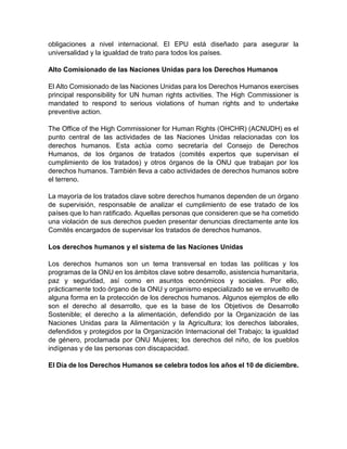 obligaciones a nivel internacional. El EPU está diseñado para asegurar la
universalidad y la igualdad de trato para todos los países.
Alto Comisionado de las Naciones Unidas para los Derechos Humanos
El Alto Comisionado de las Naciones Unidas para los Derechos Humanos exercises
principal responsibility for UN human rights activities. The High Commissioner is
mandated to respond to serious violations of human rights and to undertake
preventive action.
The Office of the High Commissioner for Human Rights (OHCHR) (ACNUDH) es el
punto central de las actividades de las Naciones Unidas relacionadas con los
derechos humanos. Esta actúa como secretaría del Consejo de Derechos
Humanos, de los órganos de tratados (comités expertos que supervisan el
cumplimiento de los tratados) y otros órganos de la ONU que trabajan por los
derechos humanos. También lleva a cabo actividades de derechos humanos sobre
el terreno.
La mayoría de los tratados clave sobre derechos humanos dependen de un órgano
de supervisión, responsable de analizar el cumplimiento de ese tratado de los
países que lo han ratificado. Aquellas personas que consideren que se ha cometido
una violación de sus derechos pueden presentar denuncias directamente ante los
Comités encargados de supervisar los tratados de derechos humanos.
Los derechos humanos y el sistema de las Naciones Unidas
Los derechos humanos son un tema transversal en todas las políticas y los
programas de la ONU en los ámbitos clave sobre desarrollo, asistencia humanitaria,
paz y seguridad, así como en asuntos económicos y sociales. Por ello,
prácticamente todo órgano de la ONU y organismo especializado se ve envuelto de
alguna forma en la protección de los derechos humanos. Algunos ejemplos de ello
son el derecho al desarrollo, que es la base de los Objetivos de Desarrollo
Sostenible; el derecho a la alimentación, defendido por la Organización de las
Naciones Unidas para la Alimentación y la Agricultura; los derechos laborales,
defendidos y protegidos por la Organización Internacional del Trabajo; la igualdad
de género, proclamada por ONU Mujeres; los derechos del niño, de los pueblos
indígenas y de las personas con discapacidad.
El Día de los Derechos Humanos se celebra todos los años el 10 de diciembre.
 