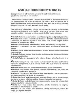CUÁLES SON LOS 30 DERECHOS HUMANOS SEGÚN ONU
Estos provienen de la Declaración Universal de los Derechos Humanos.
¿Qué indica cada uno de sus artículos?
La Declaración Universal de los Derechos Humanos es un documento elaborado
por representantes de todas las regiones del mundo. Fue proclamada por la
Asamblea General de las Naciones Unidas en París, el 10 de diciembre de 1948,
señala la Organización de las Naciones Unidas (ONU).
Este documento estableció por primera vez los derechos humanos fundamentales
que deben protegerse a nivel mundial y se presenta como un ideal común para
todos los pueblos y naciones. La misma consta de 30 artículos, estos son:
Artículo 1: Todos los seres humanos nacen libres e iguales en dignidad y derechos.
Artículo 2: Toda persona tiene todos los derechos y libertades proclamados en esta
Declaración, sin distinción alguna de raza, color, sexo, idioma, religión, opinión
política o de cualquier otra índole.
Artículo 3: Todo individuo tiene derecho a la vida, a la libertad y a la seguridad.
Artículo 4: La esclavitud y la trata de esclavos están prohibidas en todas sus
formas.
Artículo 5: Nadie será sometido a torturas ni a penas o tratos crueles, inhumanos
o degradantes.
Artículo 6: Todo ser humano tiene derecho, en todas partes, al reconocimiento de
su personalidad jurídica.
Artículo 7: Todos son iguales ante la ley y tienen derecho a igual protección de la
ley.
Artículo 8: Toda persona tiene derecho a un recurso efectivo ante los tribunales
nacionales competentes, que la ampare contra actos que violen sus derechos
fundamentales.
Artículo 9: Nadie podrá ser arbitrariamente detenido, preso ni desterrado.
Artículo 10: Toda persona tiene derecho a ser oída públicamente y con justicia por
un tribunal independiente e imparcial.
Artículo 11.1: Toda persona acusada de delito tiene derecho a que se presuma su
inocencia mientras no se pruebe su culpabilidad.
Artículo 11.2: Nadie será condenado por actos u omisiones que en el momento de
cometerse no fueron delictivos según el Derecho nacional o internacional.
Artículo 12: Nadie será objeto de injerencias arbitrarias en su vida privada ni de
ataques a su honra o a su reputación.
Artículo 13.1: Toda persona tiene derecho a circular libremente y a elegir su
residencia en el territorio de un Estado.
Artículo 13.2: Toda persona tiene derecho a salir de cualquier país, incluso del
propio, y a regresar a su país.
 