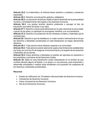 Artículo 25.2: La maternidad y la infancia tienen derecho a cuidados y asistencia
especiales.
Artículo 26.1: Derecho a la educación gratuita y obligatoria.
Artículo 26.2: La educación tendrá por objeto el pleno desarrollo de la personalidad
humana y el fortalecimiento del respeto a los derechos humanos.
Artículo 26.3: Los padres tendrán derecho preferente a escoger el tipo de
educación que habrá de darse a sus hijos.
Artículo 27.1: Derecho a tomar parte libremente en la vida cultural de la comunidad,
a gozar de las artes y a participar en el progreso científico y en sus beneficios.
Artículo 27.2: Derecho a la protección de los intereses morales y materiales que le
correspondan.
Artículo 28: Derecho a que se establezca un orden social e internacional en el que
los derechos y libertades proclamados en esta Declaración se hagan plenamente
efectivos.
Artículo 29.1: Toda persona tiene deberes respecto a la comunidad.
Artículo 29.2: Toda persona estará solamente sujeta a las limitaciones establecidas
por la ley con el único fin de asegurar el reconocimiento y el respeto de los derechos
y libertades de los demás.
Artículo 29.3: Estos derechos y libertades no podrán ser ejercidos en oposición a
los propósitos y principios de las Naciones Unidas.
Artículo 30: Nada en esta Declaración podrá interpretarse en el sentido de que
confiere derecho alguno al Estado, a un grupo o a una persona, para emprender y
desarrollar actividades o realizar actos tendientes a la supresión de cualquiera de
los derechos y libertades proclamados.
Recursos
 Estado de ratificación de 18 tratados internacionales de derechos humanos
 Indicadores de derechos humanos
 Índice Universal de los Derechos Humanos
 Día de los Derechos Humanos
 