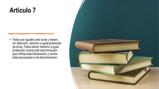 Artículo 7
• Todos son iguales ante la ley y tienen,
sin distinción, derecho a igual protección
de la ley. Todos tienen derecho a igual
protección contra toda discriminación
que infrinja esta Declaración y contra
toda provocación a tal discriminación.
 