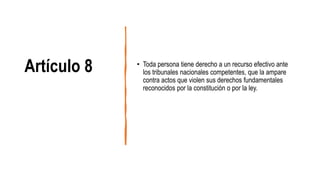 Artículo 8 • Toda persona tiene derecho a un recurso efectivo ante
los tribunales nacionales competentes, que la ampare
contra actos que violen sus derechos fundamentales
reconocidos por la constitución o por la ley.
 