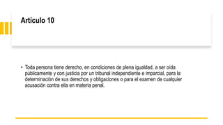Artículo 10
• Toda persona tiene derecho, en condiciones de plena igualdad, a ser oída
públicamente y con justicia por un tribunal independiente e imparcial, para la
determinación de sus derechos y obligaciones o para el examen de cualquier
acusación contra ella en materia penal.
 