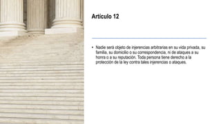 Artículo 12
• Nadie será objeto de injerencias arbitrarias en su vida privada, su
familia, su domicilio o su correspondencia, ni de ataques a su
honra o a su reputación. Toda persona tiene derecho a la
protección de la ley contra tales injerencias o ataques.
 