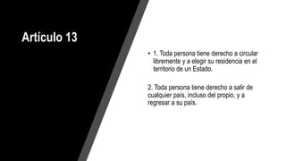Artículo 13
• 1. Toda persona tiene derecho a circular
libremente y a elegir su residencia en el
territorio de un Estado.
2. Toda persona tiene derecho a salir de
cualquier país, incluso del propio, y a
regresar a su país.
 