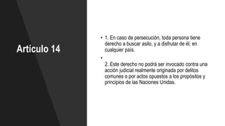 Artículo 14
• 1. En caso de persecución, toda persona tiene
derecho a buscar asilo, y a disfrutar de él, en
cualquier país.
•
2. Este derecho no podrá ser invocado contra una
acción judicial realmente originada por delitos
comunes o por actos opuestos a los propósitos y
principios de las Naciones Unidas.
 