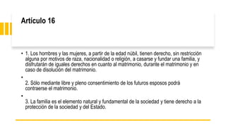 Artículo 16
• 1. Los hombres y las mujeres, a partir de la edad núbil, tienen derecho, sin restricción
alguna por motivos de raza, nacionalidad o religión, a casarse y fundar una familia, y
disfrutarán de iguales derechos en cuanto al matrimonio, durante el matrimonio y en
caso de disolución del matrimonio.
•
2. Sólo mediante libre y pleno consentimiento de los futuros esposos podrá
contraerse el matrimonio.
•
3. La familia es el elemento natural y fundamental de la sociedad y tiene derecho a la
protección de la sociedad y del Estado.
 