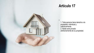 Artículo 17
•
1. Toda persona tiene derecho a la
propiedad, individual y
colectivamente.
2. Nadie será privado
arbitrariamente de su propiedad.
 