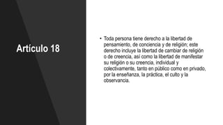 Artículo 18
• Toda persona tiene derecho a la libertad de
pensamiento, de conciencia y de religión; este
derecho incluye la libertad de cambiar de religión
o de creencia, así como la libertad de manifestar
su religión o su creencia, individual y
colectivamente, tanto en público como en privado,
por la enseñanza, la práctica, el culto y la
observancia.
 