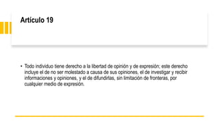 Artículo 19
• Todo individuo tiene derecho a la libertad de opinión y de expresión; este derecho
incluye el de no ser molestado a causa de sus opiniones, el de investigar y recibir
informaciones y opiniones, y el de difundirlas, sin limitación de fronteras, por
cualquier medio de expresión.
 
