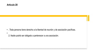 Artículo 20
• . Toda persona tiene derecho a la libertad de reunión y de asociación pacíficas.
•
2. Nadie podrá ser obligado a pertenecer a una asociación.
 