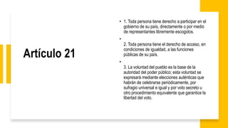 Artículo 21
• 1. Toda persona tiene derecho a participar en el
gobierno de su país, directamente o por medio
de representantes libremente escogidos.
•
2. Toda persona tiene el derecho de acceso, en
condiciones de igualdad, a las funciones
públicas de su país.
•
3. La voluntad del pueblo es la base de la
autoridad del poder público; esta voluntad se
expresará mediante elecciones auténticas que
habrán de celebrarse periódicamente, por
sufragio universal e igual y por voto secreto u
otro procedimiento equivalente que garantice la
libertad del voto.
 