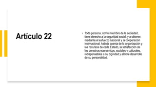 Artículo 22
• Toda persona, como miembro de la sociedad,
tiene derecho a la seguridad social, y a obtener,
mediante el esfuerzo nacional y la cooperación
internacional, habida cuenta de la organización y
los recursos de cada Estado, la satisfacción de
los derechos económicos, sociales y culturales,
indispensables a su dignidad y al libre desarrollo
de su personalidad.
 