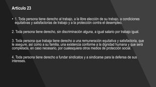 Artículo 23
• 1. Toda persona tiene derecho al trabajo, a la libre elección de su trabajo, a condiciones
equitativas y satisfactorias de trabajo y a la protección contra el desempleo.
2. Toda persona tiene derecho, sin discriminación alguna, a igual salario por trabajo igual.
3. Toda persona que trabaja tiene derecho a una remuneración equitativa y satisfactoria, que
le asegure, así como a su familia, una existencia conforme a la dignidad humana y que será
completada, en caso necesario, por cualesquiera otros medios de protección social.
4. Toda persona tiene derecho a fundar sindicatos y a sindicarse para la defensa de sus
intereses.
 