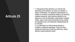 Artículo 25
• 1. Toda persona tiene derecho a un nivel de vida
adecuado que le asegure, así como a su familia, la
salud y el bienestar, y en especial la alimentación, el
vestido, la vivienda, la asistencia médica y los servicios
sociales necesarios; tiene asimismo derecho a los
seguros en caso de desempleo, enfermedad, invalidez,
viudez, vejez u otros casos de pérdida de sus medios
de subsistencia por circunstancias independientes de
su voluntad.
2. La maternidad y la infancia tienen derecho a
cuidados y asistencia especiales. Todos los niños,
nacidos de matrimonio o fuera de matrimonio, tienen
derecho a igual protección social
 