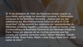 El 10 de diciembre de 1948, las Naciones Unidas crearon un
documento que protege los derechos humanos: la Declaración
Universal de los Derechos Humanos. ¿Sabías que por eso
celebramos los derechos humanos todos los años el 10 de
diciembre? La declaración fue redactada por representantes de
diferentes contextos legales y culturales de todo el mundo, y fue
proclamada por la Asamblea General de las Naciones Unidas en
París. Estas son algunas de las muchas personas que han
luchado por nuestros derechos civiles: Nelson Mandela, Gandhi,
Indira Ghale, Rosa Parks, Martin Luther King y Waris Dirie. ¿Qué
sabes de ellos?
 