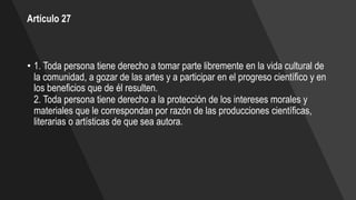 Artículo 27
• 1. Toda persona tiene derecho a tomar parte libremente en la vida cultural de
la comunidad, a gozar de las artes y a participar en el progreso científico y en
los beneficios que de él resulten.
2. Toda persona tiene derecho a la protección de los intereses morales y
materiales que le correspondan por razón de las producciones científicas,
literarias o artísticas de que sea autora.
 