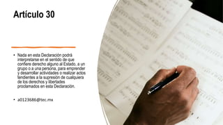 Artículo 30
• Nada en esta Declaración podrá
interpretarse en el sentido de que
confiere derecho alguno al Estado, a un
grupo o a una persona, para emprender
y desarrollar actividades o realizar actos
tendientes a la supresión de cualquiera
de los derechos y libertades
proclamados en esta Declaración.
• a0123686@tec.mx
 