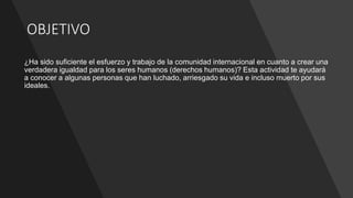 OBJETIVO
¿Ha sido suficiente el esfuerzo y trabajo de la comunidad internacional en cuanto a crear una
verdadera igualdad para los seres humanos (derechos humanos)? Esta actividad te ayudará
a conocer a algunas personas que han luchado, arriesgado su vida e incluso muerto por sus
ideales.
 
