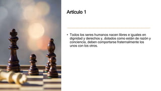 Artículo 1
• Todos los seres humanos nacen libres e iguales en
dignidad y derechos y, dotados como están de razón y
conciencia, deben comportarse fraternalmente los
unos con los otros.
 