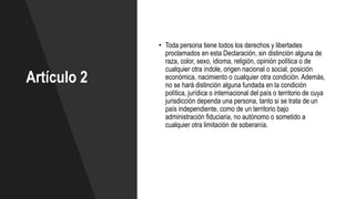 Artículo 2
• Toda persona tiene todos los derechos y libertades
proclamados en esta Declaración, sin distinción alguna de
raza, color, sexo, idioma, religión, opinión política o de
cualquier otra índole, origen nacional o social, posición
económica, nacimiento o cualquier otra condición. Además,
no se hará distinción alguna fundada en la condición
política, jurídica o internacional del país o territorio de cuya
jurisdicción dependa una persona, tanto si se trata de un
país independiente, como de un territorio bajo
administración fiduciaria, no autónomo o sometido a
cualquier otra limitación de soberanía.
 