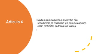 Artículo 4
• Nadie estará sometido a esclavitud ni a
servidumbre, la esclavitud y la trata de esclavos
están prohibidas en todas sus formas.
•
 
