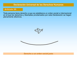 Declaración Universal de los Derechos Humanos
Artículo 28
Derecho a un orden social justo
Toda persona tiene derecho a que se establezca un orden social e internacional
en el que los derechos y libertades proclamados por esta Declaración se hagan
plenamente efectivos.
 
