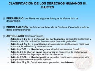 CLASIFICACIÓN DE LOS DERECHOS HUMANOS III:
PARTES
 PREÁMBULO: contiene los argumentos que fundamentan la
declaración.
 PROCLAMACIÓN: señala el carácter de la Declaración e indica cómo
debe promocionarse.
 ARTICULADO: treinta artículos.
 Artículos 1, 2 y 3. La definición del ser humano y la igualdad en libertad y
derechos sin discriminación. Los tres derechos más generales.
 Artículos 4, 5 y 6. La prohibición absoluta de tres instituciones históricas:
la tortura, la esclavitud y la servidumbre.
 Artículos 7-20. La libertad negativa; el individuo frente al Estado.
 Artículo 21. la libertad como autonomía; el derechos a la participación
política, a crear las leyes que se han de obedecer.
 Artículo 22-27. La libertad positiva: aquellas condiciones de nuestra vida
que permitirán ejercer nuestra libertad.
 Artículos 29 y 30. Consideraciones generales, los deberes.
 