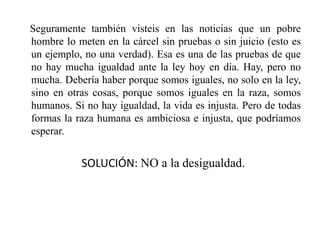 Seguramente también visteis en las noticias que un pobre
hombre lo meten en la cárcel sin pruebas o sin juicio (esto es
un ejemplo, no una verdad). Esa es una de las pruebas de que
no hay mucha igualdad ante la ley hoy en día. Hay, pero no
mucha. Debería haber porque somos iguales, no solo en la ley,
sino en otras cosas, porque somos iguales en la raza, somos
humanos. Si no hay igualdad, la vida es injusta. Pero de todas
formas la raza humana es ambiciosa e injusta, que podríamos
esperar.
SOLUCIÓN: NO a la desigualdad.
 