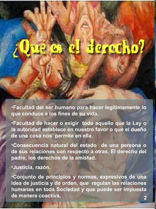 2 Facultad del ser humano para hacer legítimamente lo que conduce a los fines de su vida. Facultad de hacer o exigir todo aquello que la Ley o la autoridad establece en nuestro favor o que el dueño de una cosa nos permite en ella. Consecuencia natural del estado de una persona o de sus relaciones con respecto a otras. El derecho del padre, los derechos de la amistad. Justicia, razón. Conjunto de principios y normas, expresivos de una idea de justicia y de orden, que regulan las relaciones humanas en toda Sociedad y que puede ser impuesta de manera coactiva.