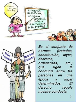 3 Es el conjunto de normas (tratados, constitución, leyes, decretos, ordenanzas, etc.) que rigen la conducta entre las personas en una época y lugar determinados. El derecho regula nuestra conducta.