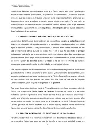 Dep. Filosofía / Educación Ético-Cívica 4º ESO
Profesora: Montse Díaz Pedroche
poseen unas libertades que nadie puede violar, y el Estado menos aún, puesto que la única
misión de éste consiste, precisamente, en garantizar su cumplimiento. Los teóricos liberales
entienden que los derechos individuales funcionan como exigencias totalmente prioritarias que
deben prevalecer frente a cualquier pretensión que se intente en su contra. Por esta razón se
puede considerar al Estado liberal como un Estado de Derecho, es decir, como el tipo de Estado
en el que todos, especialmente los poderes públicos, están obligados por las leyes a respetar los
derechos básicos de las personas.
2.2. SEGUNDA GENERACIÓN: LOS DERECHOS DE LA IGUALDAD
Los derechos de la Segunda Generación son los económicos, sociales y culturales como el
derecho a la educación, a la atención sanitaria, a la protección contra el desempleo, a un salario
digno, al descanso y al ocio, a una jubilación digna, a disfrutar de los bienes culturales, etc. Ha
sido el movimiento obrero durante los siglos XIX y XX el que ha ostentado el principal
protagonismo en la lucha por el reconocimiento efectivo de estos derechos. Con estos derechos
se pretende dotar de un apoyo real a los derechos de la Primera Generación, porque difícilmente
se pueden ejercer los derechos civiles y políticos si no se tiene un mínimo de ingresos
económicos, una protección contra la enfermedad o un nivel cultural mínimo.
Este tipo de exigencias fue abriendo camino a una nueva mentalidad según la cual es necesario
que el Estado no se limite a mantener el orden público y el cumplimiento de los contratos, sino
que actúe positivamente para que los derechos de la Primera Generación no sean un privilegio
de unos cuantos sino una realidad para todos. Por esta razón se dice que la Segunda
Generación constituye un conjunto de exigencias de la igualdad.
Este grupo de derechos, junto con los de la Primera Generación, configura un nuevo modelo de
Estado que se denomina Estado Social de Derecho. El añadido de “social” a la expresión
“Estado de Derecho” significa que ahora no sólo se trata de que los ciudadanos sean “libres e
iguales ante la ley”, sino que además se están poniendo medidas para que todos accedan a los
bienes básicos necesarios para tomar parte en la vida política y cultural. El Estado Social de
Derecho garantiza las mismas libertades que el modelo liberal y además intenta redistribuir la
riqueza para asegurar que se protejan los derechos económicos, sociales y culturales.
2.3. TERCERA GENERACIÓN: LOS DERECHOS DE LA SOLIDARIDAD
Por último, los derechos de la Tercera Generación son unos derechos muy básicos de los que se
ha empezado a hablar hace poco: se trata del derecho a vivir en una sociedad en paz y a
4
 