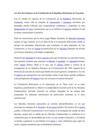 Los derechos humanos en la Constitución de la República Bolivariana de Venezuela
Con la entrada en vigencia de la Constitución de la República Bolivariana de
Venezuela, toman vida un conjunto de instituciones y principios novísimos que
demandan nuestra reflexión para comprenderlas cabalmente y emprender la recta
interpretación del texto constitucional, que es en definitiva el proceso mediante el cual
la norma constitucional se actualiza.
Entre las innovaciones que la nueva Carta Magna incorpora, los Derechos Humanos
ocupan un lugar especial, así en el título III de la Constitución Bolivariana, donde se
recogen las principales disposiciones que constituyen la parte dogmática de esta
Constitución, se crea un sistema de positivación de los Derechos Humanos de elevado
nivel técnico-legislativo y de amplia complejidad.
Situación que demanda de nuestra atención, para que los derechos no sean letra muerta,
sino genuinos institutos que concreten la libertad, la igualdad y la dignidad humanas,
como valores últimos. Dado es el caso, que el carácter amplio y extenso de la
consagración de los Derechos Humanos en la Constitución del 1999, requiere de la
formación de una idea de sistema que brinde una noción general y comprensiva. Es este
el objetivo que perseguimos con esta humilde reseña, la que hemos querido configurar
como prolegómeno del trabajo al que nos avocamos en nuestra formación
La Constitución Bolivariana es un instrumento de un "buen corte" en su parte
dogmática, paralelamente se observa la complejidad de la positivación de los Derechos
Fundamentales; haciendo necesario un enfoque integrador de las normas para
comprender los diferentes instrumentos de positivación existentes en el texto
constitucional.
Los Derechos Humanos representan un contexto pluriproblemático en los que
convergen los enfoques de la filosofía y de la ciencia jurídica. En el marco de la ciencia
jurídica, el Derecho Constitucional a nivel interno es el encargado del estudio de estos
derechos, porque bien es sabido que los Derechos Fundamentales se establecen en la
constitución para ser desarrollados por la ley, en este sentido el Ejecutivo y el Judicial
se limitan a garantizar su real disfrute en la praxis y como subsidiarios para suplir los
vacíos o lagunas normativas que eventualmente adolezcan.

 