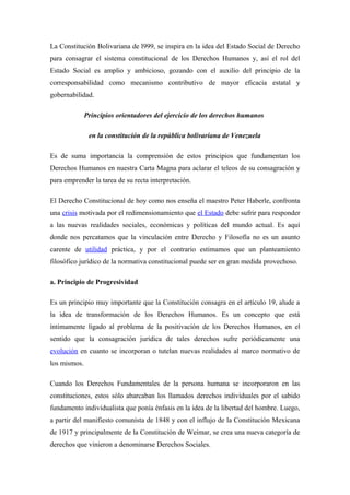 La Constitución Bolivariana de l999, se inspira en la idea del Estado Social de Derecho
para consagrar el sistema constitucional de los Derechos Humanos y, así el rol del
Estado Social es amplio y ambicioso, gozando con el auxilio del principio de la
corresponsabilidad como mecanismo contributivo de mayor eficacia estatal y
gobernabilidad.
Principios orientadores del ejercicio de los derechos humanos
en la constitución de la república bolivariana de Venezuela
Es de suma importancia la comprensión de estos principios que fundamentan los
Derechos Humanos en nuestra Carta Magna para aclarar el teleos de su consagración y
para emprender la tarea de su recta interpretación.
El Derecho Constitucional de hoy como nos enseña el maestro Peter Haberle, confronta
una crisis motivada por el redimensionamiento que el Estado debe sufrir para responder
a las nuevas realidades sociales, económicas y políticas del mundo actual. Es aquí
donde nos percatamos que la vinculación entre Derecho y Filosofía no es un asunto
carente de utilidad práctica, y por el contrario estimamos que un planteamiento
filosófico jurídico de la normativa constitucional puede ser en gran medida provechoso.
a. Principio de Progresividad
Es un principio muy importante que la Constitución consagra en el artículo 19, alude a
la idea de transformación de los Derechos Humanos. Es un concepto que está
íntimamente ligado al problema de la positivación de los Derechos Humanos, en el
sentido que la consagración jurídica de tales derechos sufre periódicamente una
evolución en cuanto se incorporan o tutelan nuevas realidades al marco normativo de
los mismos.
Cuando los Derechos Fundamentales de la persona humana se incorporaron en las
constituciones, estos sólo abarcaban los llamados derechos individuales por el sabido
fundamento individualista que ponía énfasis en la idea de la libertad del hombre. Luego,
a partir del manifiesto comunista de 1848 y con el influjo de la Constitución Mexicana
de 1917 y principalmente de la Constitución de Weimar, se crea una nueva categoría de
derechos que vinieron a denominarse Derechos Sociales.

 