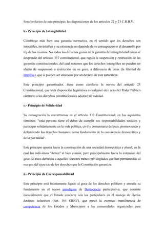 Son corolarios de este principio, las disposiciones de los artículos 22 y 23 C.R.B.V.
b.- Principio de Intangibilidad
Constituye más bien una garantía normativa, en el sentido que los derechos son
intocables, inviolables y su existencia no depende de su consagración o el desarrollo por
ley de los mismos. No todos los derechos gozan de la garantía de intangibilidad como se
desprende del artículo 337 constitucional, que regula la suspensión y restricción de las
garantías constitucionales, del cual notamos que los derechos intangibles no pueden ser
objeto de suspensión o restricción en su goce, a diferencia de otras (la libertad de
empresa), que si pueden ser afectadas por un decreto de esta naturaleza.
Este principio garantizador, tiene como corolario la norma del artículo 25
Constitucional, que toda disposición legislativa o cualquier otro acto del Poder Público
contrario a los derechos constitucionales adolece de nulidad.
c.- Principio de Solidaridad
Su consagración la encontramos en el artículo 132 Constitucional, en los siguientes
términos: "toda persona tiene el deber de cumplir sus responsabilidades sociales y
participar solidariamente en la vida política, civil y comunitaria del país, promoviendo y
defendiendo los derechos humanos como fundamento de la convivencia democrática y
de la paz social".
Este principio apunta hacia la construcción de una sociedad democrática y plural, en la
cual los individuos "deben" al bien común, pero principalmente hacia la extensión del
goce de estos derechos a aquellos sectores menos privilegiados que han permanecido al
margen del ejercicio de los derechos que la Constitución garantiza.
d.- Principio de Corresponsabilidad
Este principio está íntimamente ligado al goce de los derechos políticos y entraña su
fundamento en el nuevo paradigma de Democracia participativa, que consiste
esencialmente que el Estado concurre con los particulares en el manejo de ciertos
destinos colectivos (Art. 184 CRBV), que prevé la eventual transferencia de
competencia de los Estados y Municipios a las comunidades organizadas para

 