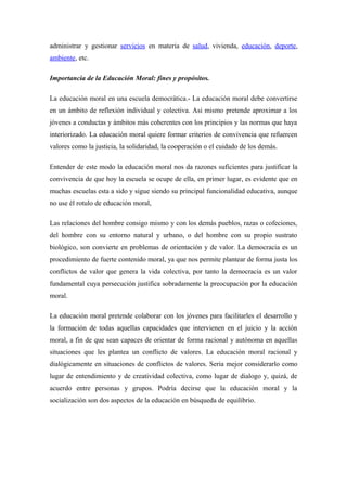 administrar y gestionar servicios en materia de salud, vivienda, educación, deporte,
ambiente, etc.
Importancia de la Educación Moral: fines y propósitos.
La educación moral en una escuela democrática.- La educación moral debe convertirse
en un ámbito de reflexión individual y colectiva. Asi mismo pretende aproximar a los
jóvenes a conductas y ámbitos más coherentes con los principios y las normas que haya
interiorizado. La educación moral quiere formar criterios de convivencia que refuercen
valores como la justicia, la solidaridad, la cooperación o el cuidado de los demás.
Entender de este modo la educación moral nos da razones suficientes para justificar la
convivencia de que hoy la escuela se ocupe de ella, en primer lugar, es evidente que en
muchas escuelas esta a sido y sigue siendo su principal funcionalidad educativa, aunque
no use él rotulo de educación moral,
Las relaciones del hombre consigo mismo y con los demás pueblos, razas o cofeciones,
del hombre con su entorno natural y urbano, o del hombre con su propio sustrato
biológico, son convierte en problemas de orientación y de valor. La democracia es un
procedimiento de fuerte contenido moral, ya que nos permite plantear de forma justa los
conflictos de valor que genera la vida colectiva, por tanto la democracia es un valor
fundamental cuya persecución justifica sobradamente la preocupación por la educación
moral.
La educación moral pretende colaborar con los jóvenes para facilitarles el desarrollo y
la formación de todas aquellas capacidades que intervienen en el juicio y la acción
moral, a fin de que sean capaces de orientar de forma racional y autónoma en aquellas
situaciones que les plantea un conflicto de valores. La educación moral racional y
dialógicamente en situaciones de conflictos de valores. Seria mejor considerarlo como
lugar de entendimiento y de creatividad colectiva, como lugar de dialogo y, quizá, de
acuerdo entre personas y grupos. Podría decirse que la educación moral y la
socialización son dos aspectos de la educación en búsqueda de equilibrio.

 