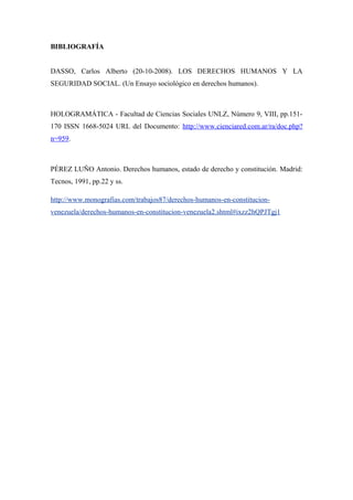 BIBLIOGRAFÍA
DASSO, Carlos Alberto (20-10-2008). LOS DERECHOS HUMANOS Y LA
SEGURIDAD SOCIAL. (Un Ensayo sociológico en derechos humanos).

HOLOGRAMÁTICA - Facultad de Ciencias Sociales UNLZ, Número 9, VIII, pp.151170 ISSN 1668-5024 URL del Documento: http://www.cienciared.com.ar/ra/doc.php?
n=959.

PÉREZ LUÑO Antonio. Derechos humanos, estado de derecho y constitución. Madrid:
Tecnos, 1991, pp.22 y ss.
http://www.monografias.com/trabajos87/derechos-humanos-en-constitucionvenezuela/derechos-humanos-en-constitucion-venezuela2.shtml#ixzz2hQPJTgj1

 