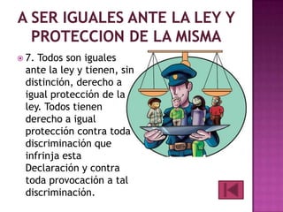  7.

Todos son iguales
ante la ley y tienen, sin
distinción, derecho a
igual protección de la
ley. Todos tienen
derecho a igual
protección contra toda
discriminación que
infrinja esta
Declaración y contra
toda provocación a tal
discriminación.

 